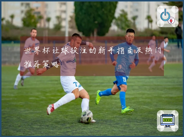 世界杯让球投注的新手指南及热门推荐策略