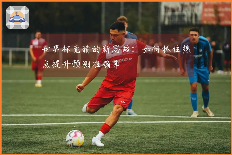 世界杯竞猜的新思路：如何抓住热点提升预测准确率